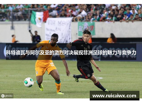 科特迪瓦与阿尔及亚的激烈对决展现非洲足球的魅力与竞争力