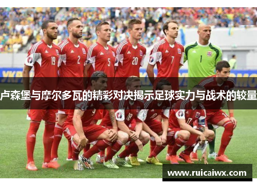 卢森堡与摩尔多瓦的精彩对决揭示足球实力与战术的较量